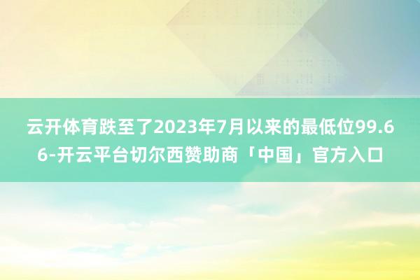 云开体育跌至了2023年7月以来的最低位99.66-开云平台切尔西赞助商「中国」官方入口