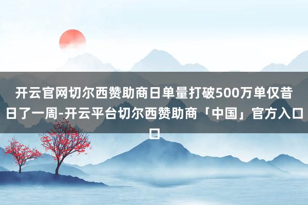 开云官网切尔西赞助商日单量打破500万单仅昔日了一周-开云平台切尔西赞助商「中国」官方入口
