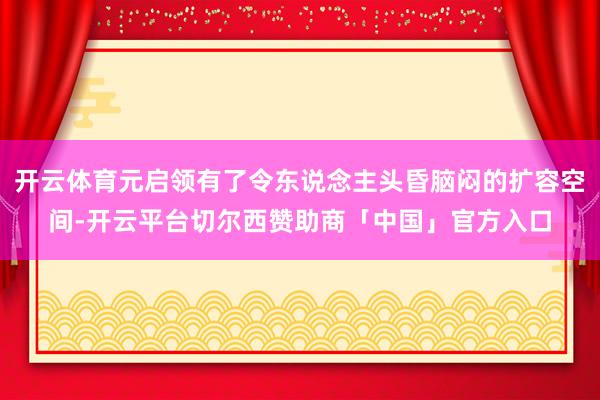 开云体育元启领有了令东说念主头昏脑闷的扩容空间-开云平台切尔西赞助商「中国」官方入口