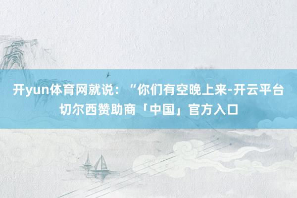 开yun体育网就说：“你们有空晚上来-开云平台切尔西赞助商「中国」官方入口