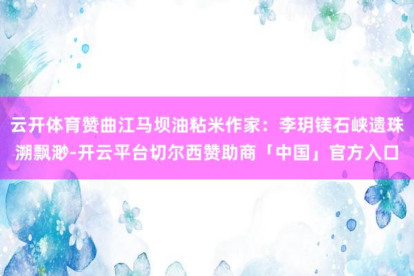 云开体育赞曲江马坝油粘米作家：李玥镁石峡遗珠溯飘渺-开云平台切尔西赞助商「中国」官方入口