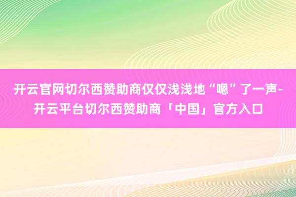 开云官网切尔西赞助商仅仅浅浅地“嗯”了一声-开云平台切尔西赞助商「中国」官方入口