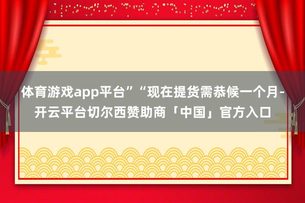 体育游戏app平台”　　“现在提货需恭候一个月-开云平台切尔西赞助商「中国」官方入口