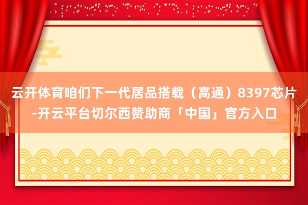 云开体育咱们下一代居品搭载（高通）8397芯片-开云平台切尔西赞助商「中国」官方入口