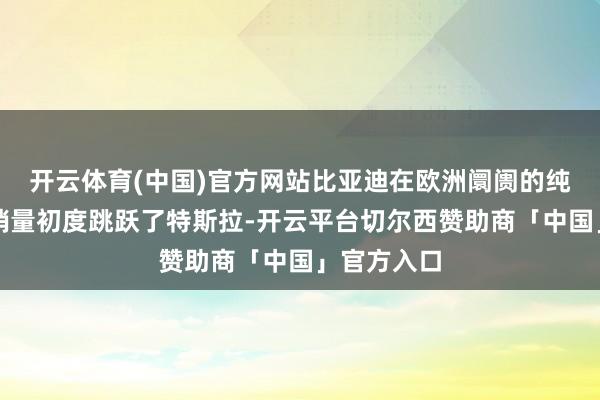 开云体育(中国)官方网站比亚迪在欧洲阛阓的纯电动汽车销量初度跳跃了特斯拉-开云平台切尔西赞助商「中国」官方入口