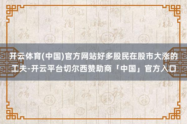 开云体育(中国)官方网站好多股民在股市大涨的工夫-开云平台切尔西赞助商「中国」官方入口
