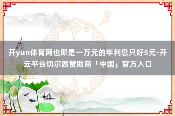 开yun体育网也即是一万元的年利息只好5元-开云平台切尔西赞助商「中国」官方入口
