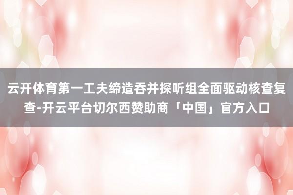 云开体育第一工夫缔造吞并探听组全面驱动核查复查-开云平台切尔西赞助商「中国」官方入口