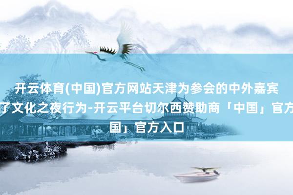 开云体育(中国)官方网站天津为参会的中外嘉宾举行了文化之夜行为-开云平台切尔西赞助商「中国」官方入口
