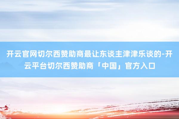 开云官网切尔西赞助商最让东谈主津津乐谈的-开云平台切尔西赞助商「中国」官方入口