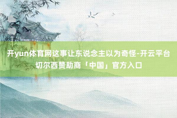 开yun体育网这事让东说念主以为奇怪-开云平台切尔西赞助商「中国」官方入口