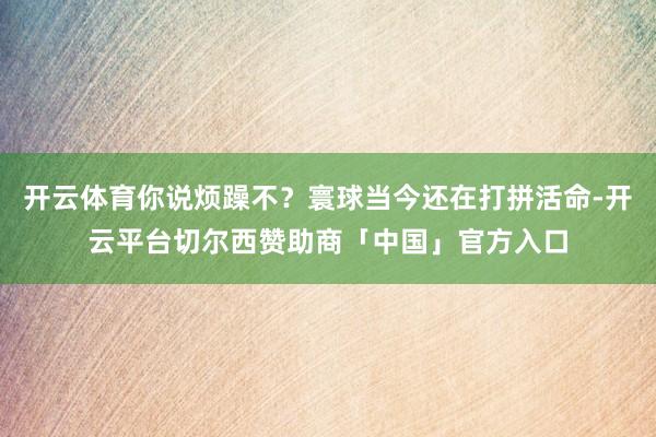 开云体育你说烦躁不？寰球当今还在打拼活命-开云平台切尔西赞助商「中国」官方入口