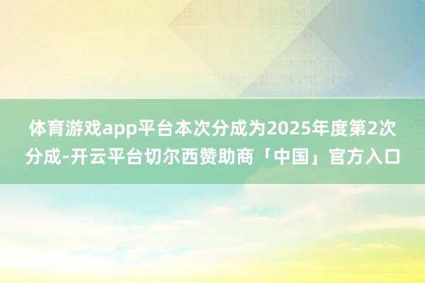 体育游戏app平台本次分成为2025年度第2次分成-开云平台切尔西赞助商「中国」官方入口