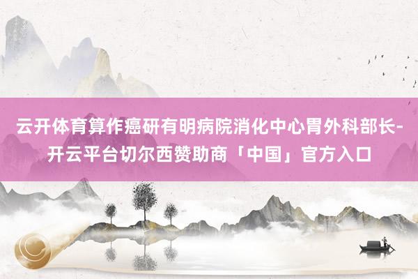云开体育算作癌研有明病院消化中心胃外科部长-开云平台切尔西赞助商「中国」官方入口
