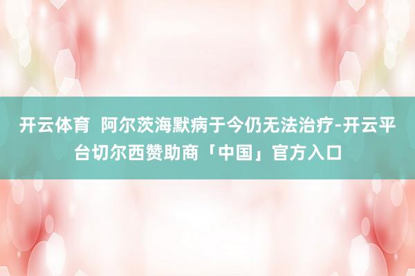 开云体育  阿尔茨海默病于今仍无法治疗-开云平台切尔西赞助商「中国」官方入口