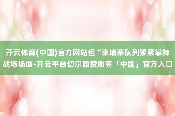 开云体育(中国)官方网站但“柬埔寨队列紧紧掌持战场场面-开云平台切尔西赞助商「中国」官方入口