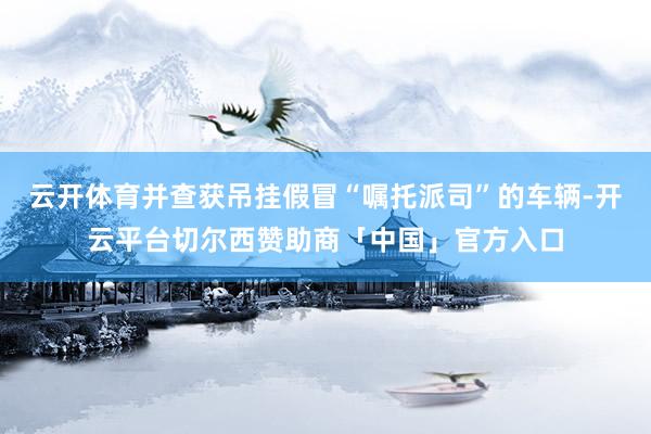 云开体育并查获吊挂假冒“嘱托派司”的车辆-开云平台切尔西赞助商「中国」官方入口