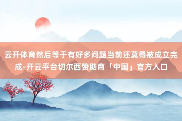云开体育然后等于有好多问题当前还莫得被成立完成-开云平台切尔西赞助商「中国」官方入口
