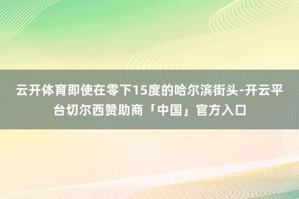 云开体育即使在零下15度的哈尔滨街头-开云平台切尔西赞助商「中国」官方入口