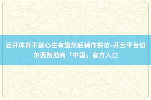 云开体育不禁心生有趣然后稍作探访-开云平台切尔西赞助商「中国」官方入口