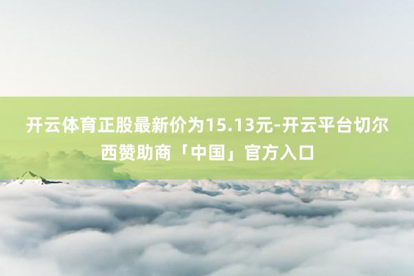 开云体育正股最新价为15.13元-开云平台切尔西赞助商「中国」官方入口