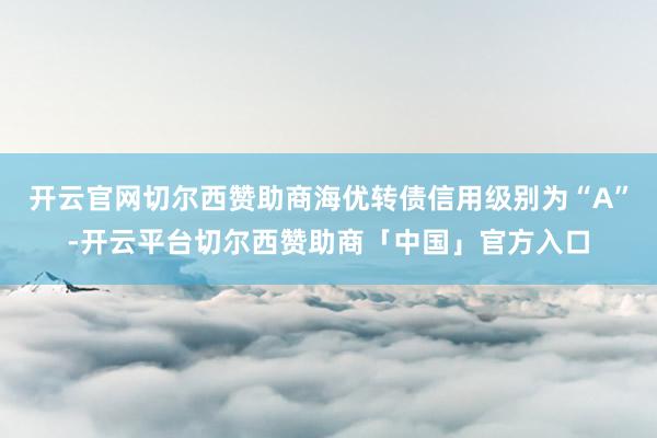 开云官网切尔西赞助商海优转债信用级别为“A”-开云平台切尔西赞助商「中国」官方入口