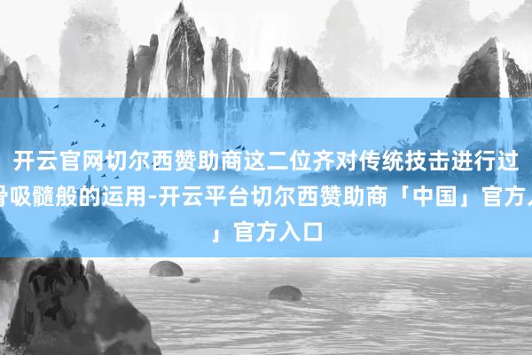 开云官网切尔西赞助商这二位齐对传统技击进行过敲骨吸髓般的运用-开云平台切尔西赞助商「中国」官方入口
