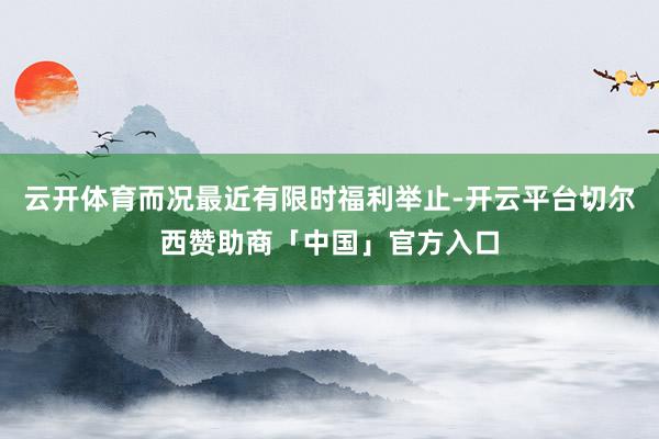 云开体育而况最近有限时福利举止-开云平台切尔西赞助商「中国」官方入口