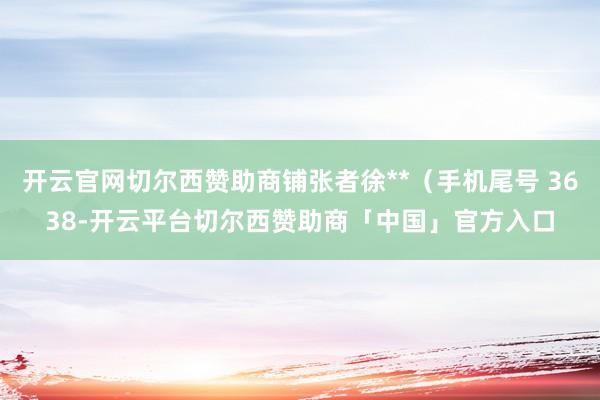 开云官网切尔西赞助商铺张者徐**（手机尾号 3638-开云平台切尔西赞助商「中国」官方入口