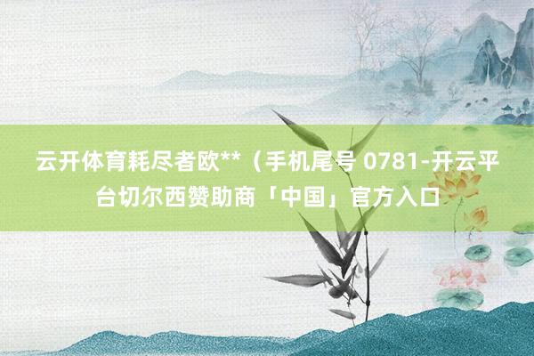 云开体育耗尽者欧**（手机尾号 0781-开云平台切尔西赞助商「中国」官方入口