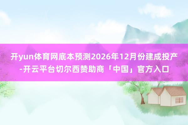 开yun体育网底本预测2026年12月份建成投产-开云平台切尔西赞助商「中国」官方入口