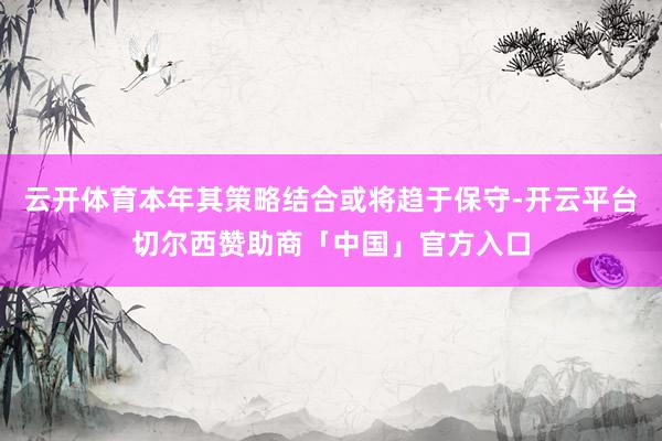 云开体育本年其策略结合或将趋于保守-开云平台切尔西赞助商「中国」官方入口