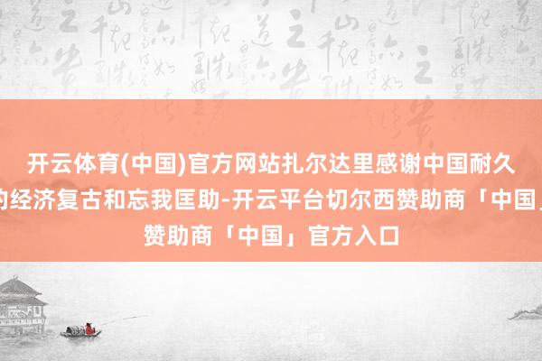 开云体育(中国)官方网站扎尔达里感谢中国耐久以来给以的经济复古和忘我匡助-开云平台切尔西赞助商「中国」官方入口