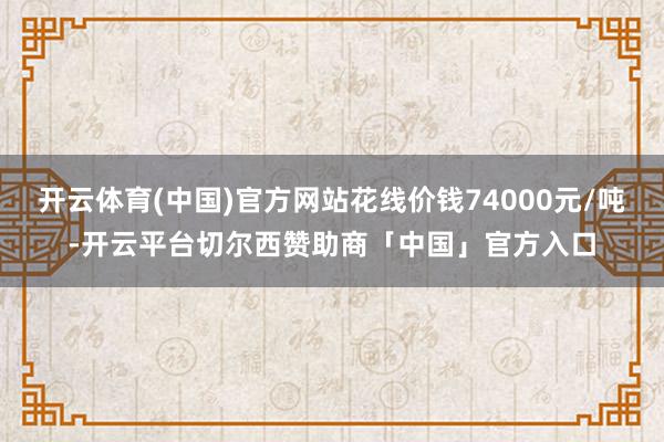 开云体育(中国)官方网站花线价钱74000元/吨-开云平台切尔西赞助商「中国」官方入口