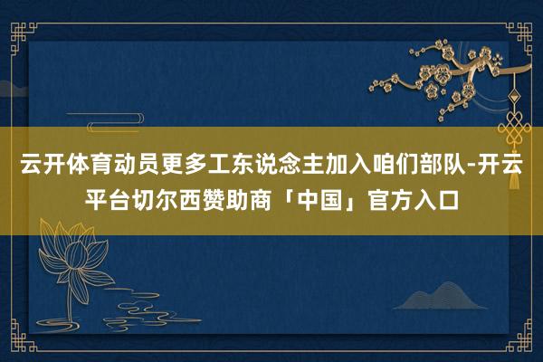 云开体育动员更多工东说念主加入咱们部队-开云平台切尔西赞助商「中国」官方入口