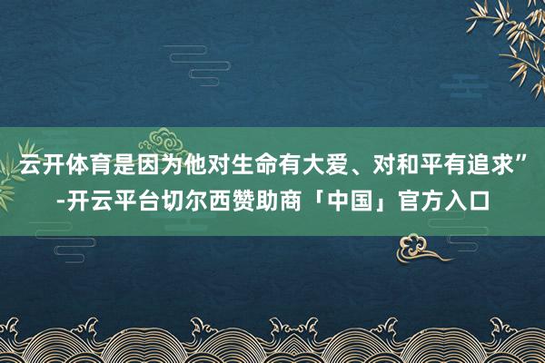 云开体育是因为他对生命有大爱、对和平有追求”-开云平台切尔西赞助商「中国」官方入口
