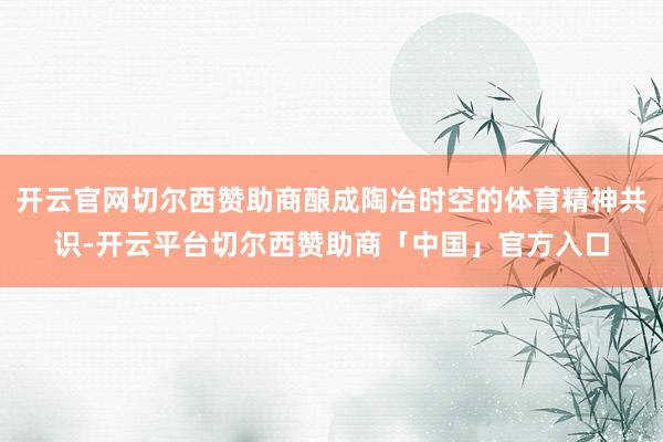 开云官网切尔西赞助商酿成陶冶时空的体育精神共识-开云平台切尔西赞助商「中国」官方入口