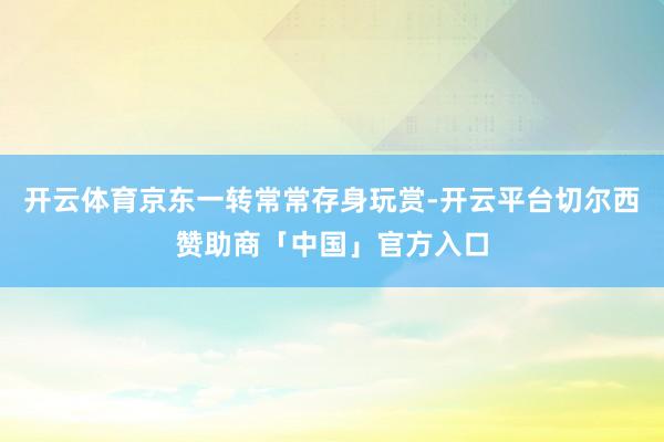 开云体育京东一转常常存身玩赏-开云平台切尔西赞助商「中国」官方入口