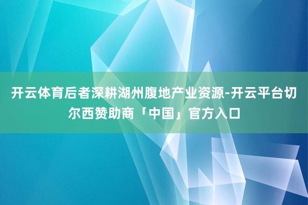 开云体育后者深耕湖州腹地产业资源-开云平台切尔西赞助商「中国」官方入口