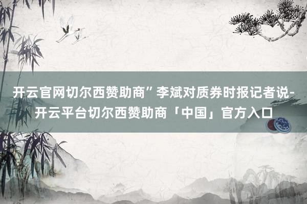 开云官网切尔西赞助商”李斌对质券时报记者说-开云平台切尔西赞助商「中国」官方入口