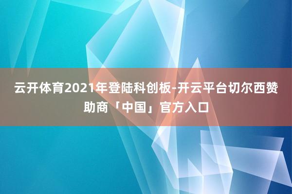 云开体育2021年登陆科创板-开云平台切尔西赞助商「中国」官方入口