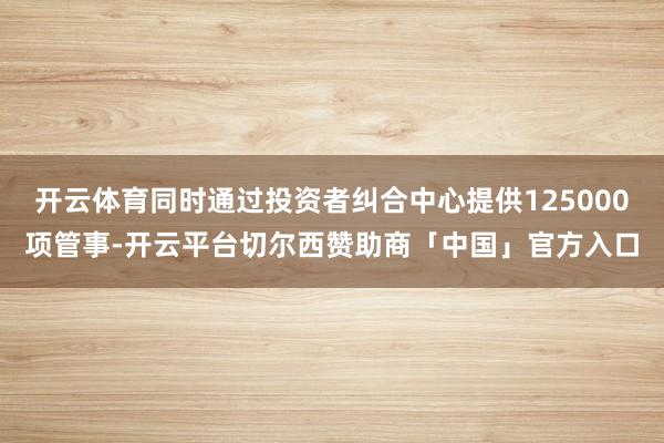 开云体育同时通过投资者纠合中心提供125000项管事-开云平台切尔西赞助商「中国」官方入口