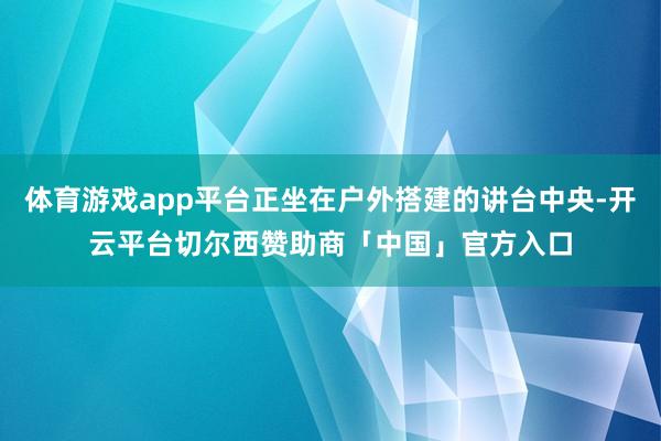 体育游戏app平台正坐在户外搭建的讲台中央-开云平台切尔西赞助商「中国」官方入口