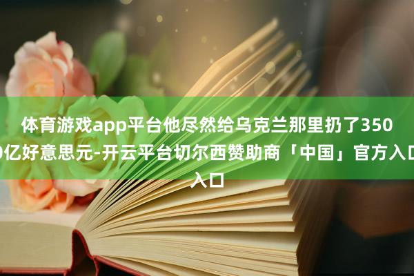 体育游戏app平台他尽然给乌克兰那里扔了3500亿好意思元-开云平台切尔西赞助商「中国」官方入口