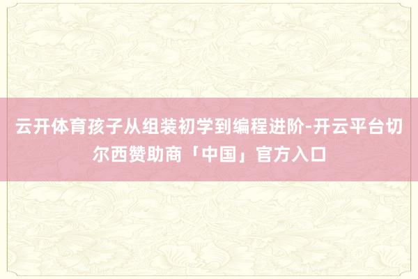 云开体育孩子从组装初学到编程进阶-开云平台切尔西赞助商「中国」官方入口