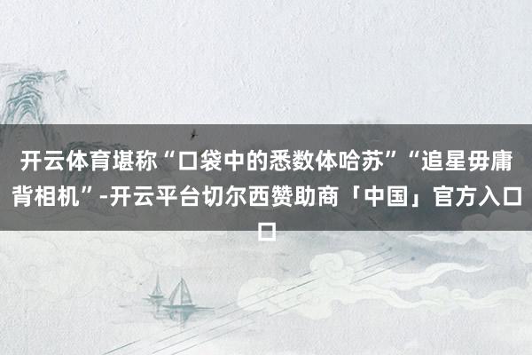 开云体育堪称“口袋中的悉数体哈苏”“追星毋庸背相机”-开云平台切尔西赞助商「中国」官方入口