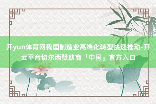 开yun体育网我国制造业高端化转型快速推动-开云平台切尔西赞助商「中国」官方入口