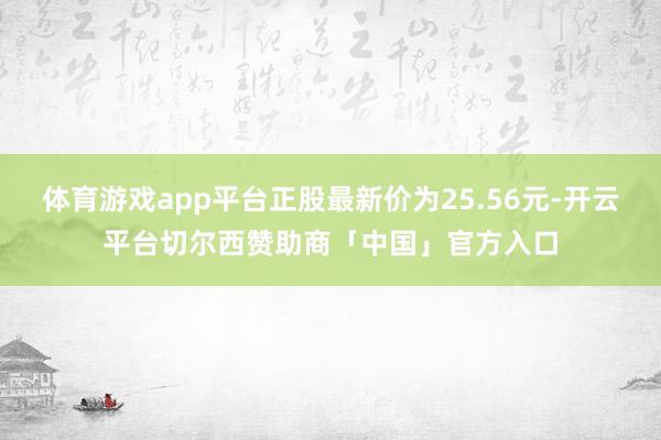 体育游戏app平台正股最新价为25.56元-开云平台切尔西赞助商「中国」官方入口