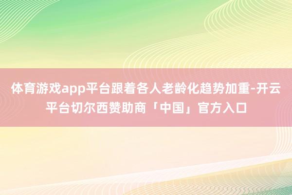 体育游戏app平台跟着各人老龄化趋势加重-开云平台切尔西赞助商「中国」官方入口