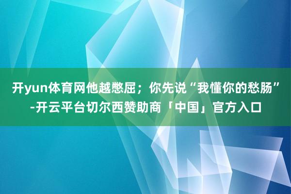 开yun体育网他越憋屈;你先说“我懂你的愁肠”-开云平台切尔西赞助商「中国」官方入口